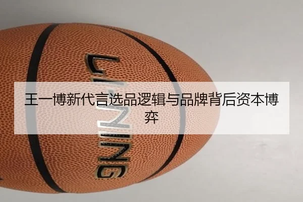 王一博新代言选品逻辑与品牌背后资本博弈